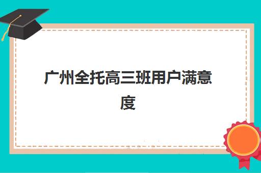 广州全托高三班用户满意度标杆机构如何参考？2025年最新满意度榜单、各校服务解析与科学择校全指南