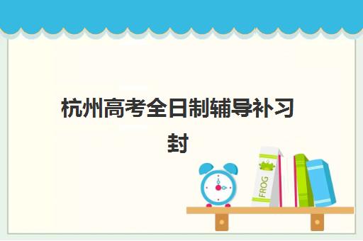 杭州高考全日制辅导补习封闭学校排名一览表如何查询？2025年十大机构评测与择校指南