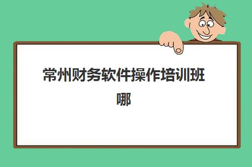 常州财务软件操作培训班哪个机构好一点啊？2025年常州地区高口碑培训机构综合评测与选择全攻略