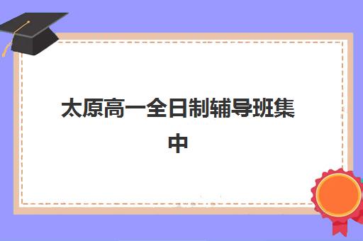 太原高一全日制辅导班集中训练营如何选：五大机构地址、课程特色与择校全攻略
