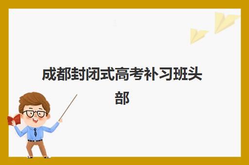 成都封闭式高考补习班头部机构年度白皮书如何解读？2025年十大顶尖机构深度解析与择校指南