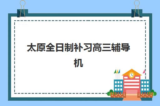 太原全日制补习高三辅导机构排名前三名，2025年最新收费详情、师资对比与择校指南