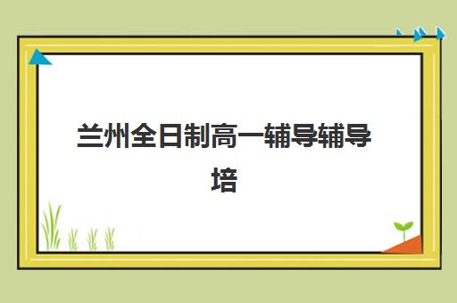 兰州全日制高一辅导辅导培训机构有哪些可选？2025年权威排名前十榜单、课程特色解析与科学择校全指南