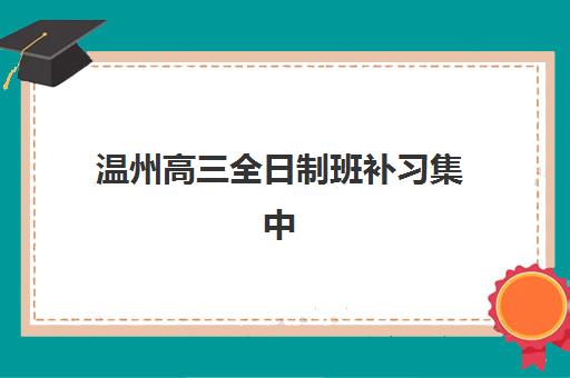 温州高三全日制班补习集中训练营有哪些机构？2025年主流机构深度对比与择校指南