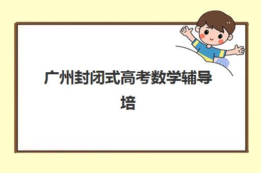 广州封闭式高考数学辅导培训2025年报名时间如何安排？最新招生时间节点与完整报名流程指南