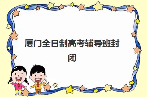 厦门全日制高考辅导班封闭学校排名一览表？2025年十大机构课程特色、师资实力与择校指南全解析