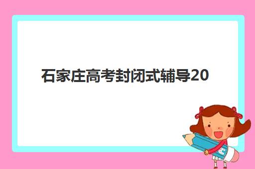 石家庄高考封闭式辅导2025年时间具体时间如何查询？最新招生时间表、各机构开学日期与择校全指南