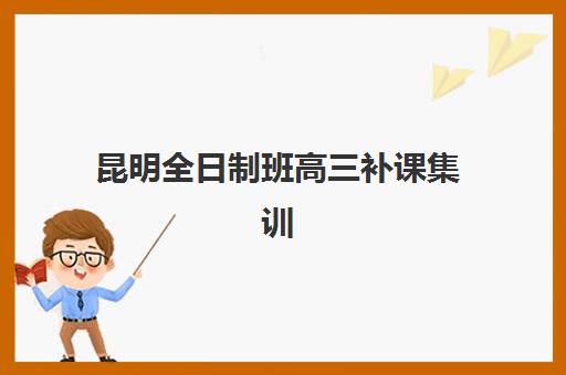 昆明全日制班高三补课集训班哪个好一点？2025年十大机构实力对比、择校指南与避坑攻略