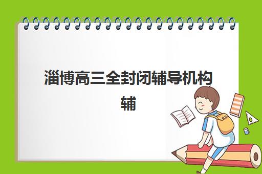 淄博高三全封闭辅导机构辅导班有哪些机构好？2025年集训营模式与择校全攻略