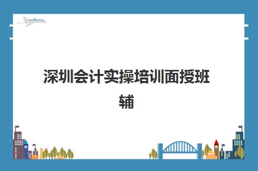 深圳会计实操培训面授班辅导班有哪些学校？2025年最新权威数据、TOP10机构对比与择校避坑全攻略