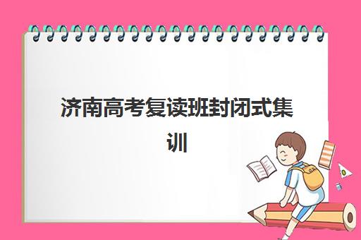 济南高考复读班封闭式集训营如何选？2025年收费标准、五大机构对比与择校全指南