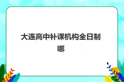 大连高中补课机构全日制哪家好？2025年培训机构挑选指南与避坑攻略