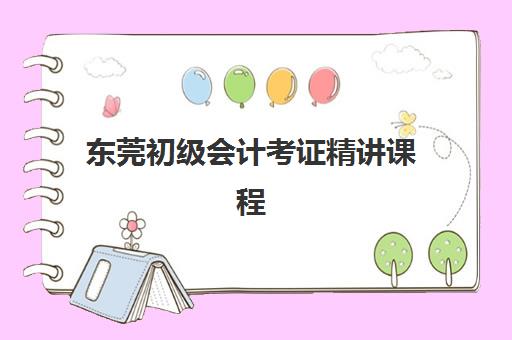 东莞初级会计考证精讲课程辅导班哪个比较好一点？2025年权威推荐与择校全攻略