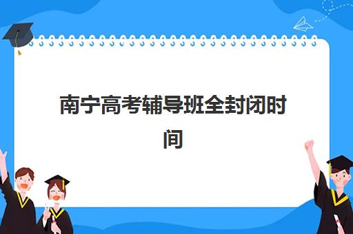 南宁高考辅导班全封闭时间2025年具体时间如何安排？最新时间表、入学指南与择校建议全解析