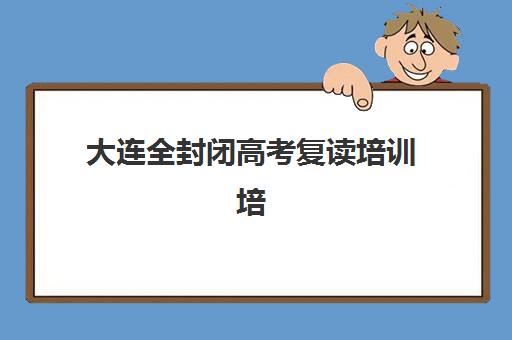 大连全封闭高考复读培训培训机构有哪些地方好？2025年权威机构对比、择校指南与避坑全攻略