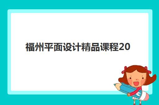 福州平面设计精品课程2025年时间公布如何查询？最新课程安排、报名流程、费用对比与择校指南全解析