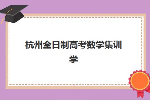 杭州全日制高考数学集训学校如何选，排名前十机构综合对比与择校指南
