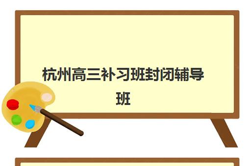 杭州高三补习班封闭辅导班有哪些地方招生？2025年最新招生点、校区分布、报名流程与择校全指南