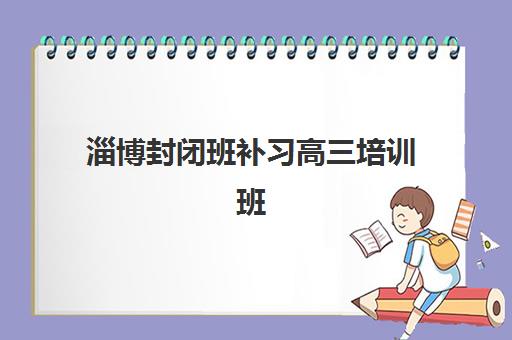 淄博封闭班补习高三培训班哪个好一点？2025年排名前十机构实力对比与择校指南