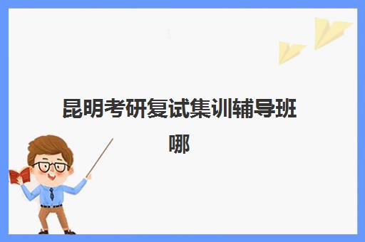 昆明考研复试集训辅导班哪个比较好一点？2025年最新十大排名与科学择校全攻略