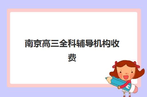 南京高三全科辅导机构收费透明度分析，2025年价格构成与避坑指南全解析