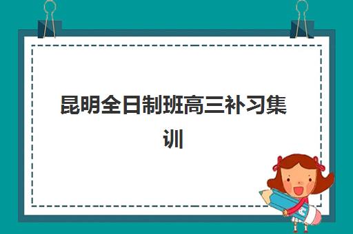 昆明全日制班高三补习集训营排名榜前十名有哪些机构？2025年最新权威榜单与择校全攻略