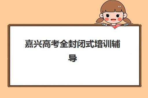 嘉兴高考全封闭式培训辅导机构排名一览表如何查询？2025年最新权威榜单、择校指南与性价比全解析