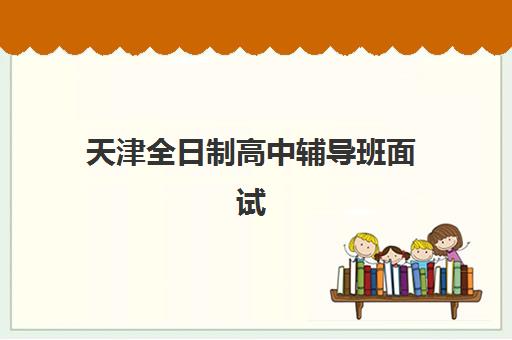 天津全日制高中辅导班面试培训机构哪家好？2025年最新排名、择校指南与成功案例深度解析