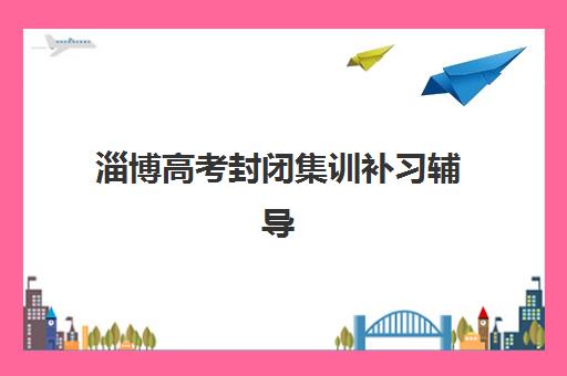 淄博高考封闭集训补习辅导班有哪些机构可以选择？2025年权威排名、各机构特色对比与择校全攻略