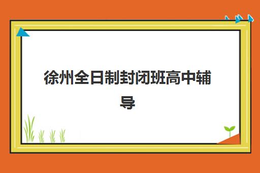 徐州全日制封闭班高中辅导机构排名前三名怎么选？2025年顶尖三强综合评测与择校全攻略