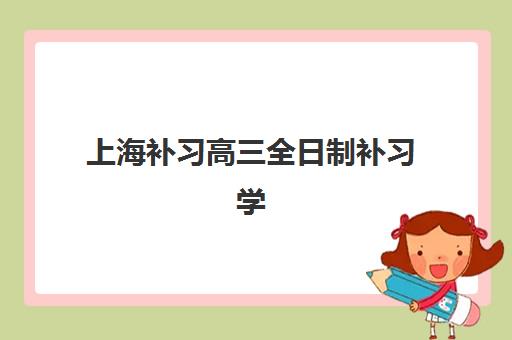 上海补习高三全日制补习学校辅导机构有哪些地方？2025年最新名单、校区分布与择校全指南