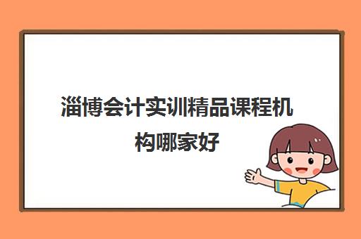 淄博会计实训精品课程机构哪家好(实力排名)如何选择？2025年最新权威排名解析、择校攻略与常见问题全指南