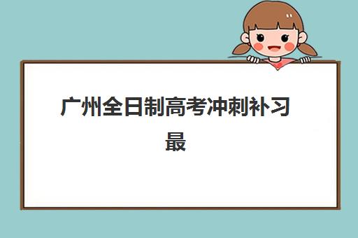 广州全日制高考冲刺补习最好辅导学校有哪些？2025年十大机构实力排名与择校指南