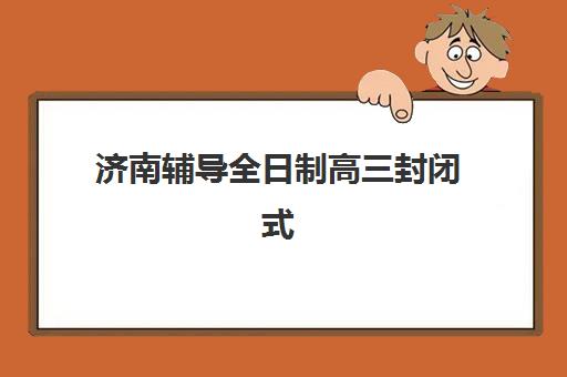 济南辅导全日制高三封闭式集训营有哪些机构可选择？2025年十大权威机构排名、核心优势对比与个性化择校指南