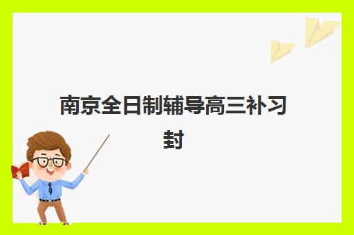 南京全日制辅导高三补习封闭式集训营有哪些机构？2025年最新权威排名、择校技巧与成功案例全解析