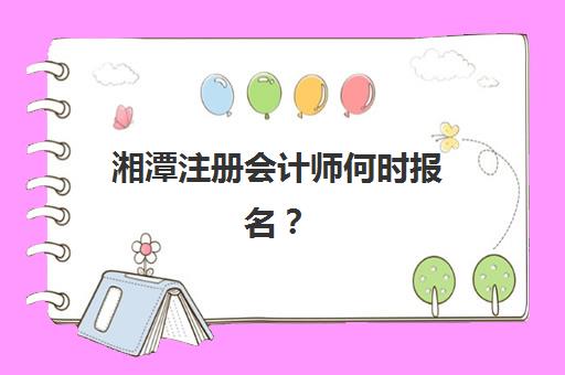 湘潭注册会计师何时报名？2025年最新时间安排与报名流程全指南