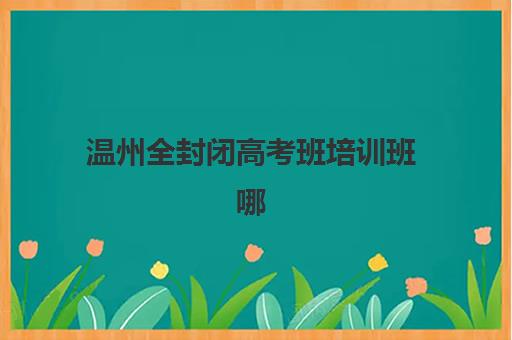 温州全封闭高考班培训班哪个最好一点？2025年最新权威排名解析、择校标准与避坑全指南