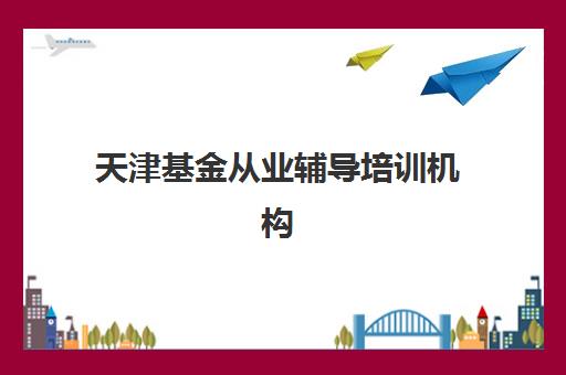 天津基金从业辅导培训机构哪家好一点？2025年排名前十机构实力对比与择校全攻略
