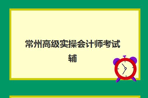 常州高级实操会计师考试辅导课程培训机构哪家强一点，2025年学费对比与择校指南