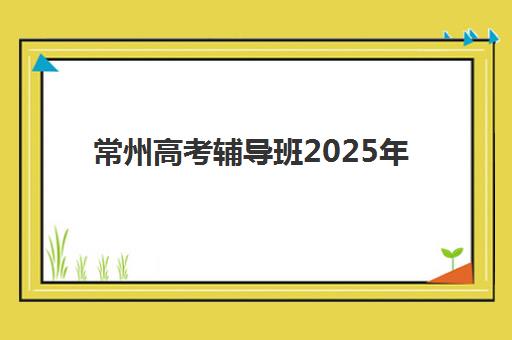 常州高考辅导班2025年时间如何安排？2025年最新课程时间表与备考规划全攻略
