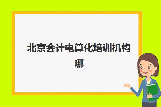 北京会计电算化培训机构哪家口碑比较好？2025年十大排名对比、课程特色与选择指南