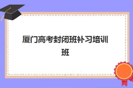 厦门高考封闭班补习培训班哪个好一点？2025年最新机构排名与择校全指南
