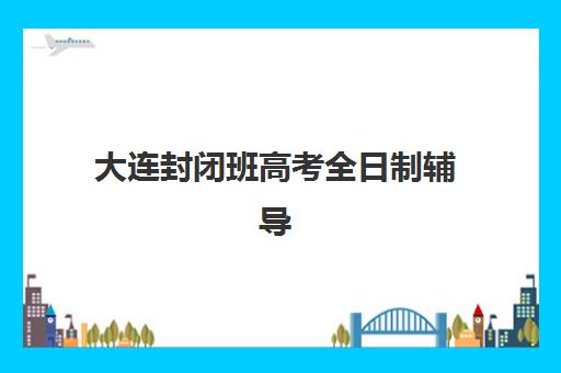 大连封闭班高考全日制辅导机构怎么选？2025年排名前三实力对比与择校攻略