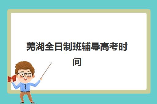 芜湖全日制班辅导高考时间2025年具体时间如何查询？最新权威数据、时间安排详解与家长备考避坑全攻略