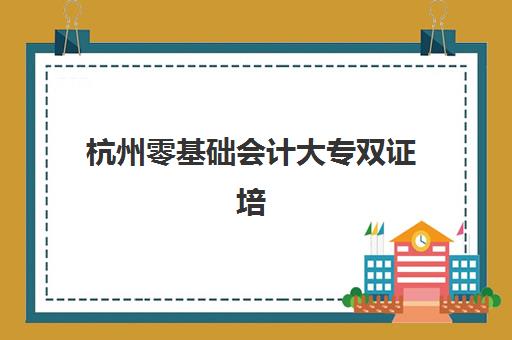 杭州零基础会计大专双证培训课程集训营排名榜最新公布如何查询？2025年权威榜单、择校技巧与成功案例全解析