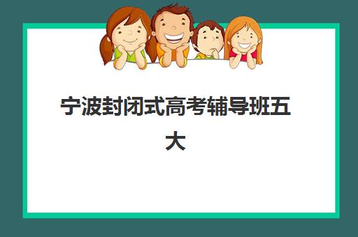 宁波封闭式高考辅导班五大机构怎么选？2025年用户真实评价与择校攻略