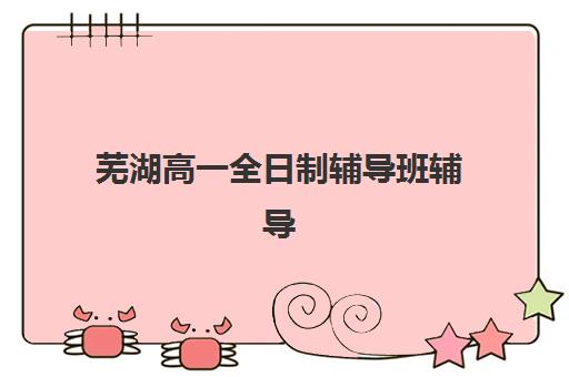 芜湖高一全日制辅导班辅导机构哪家强一点，全科补习选择指南与避坑要点