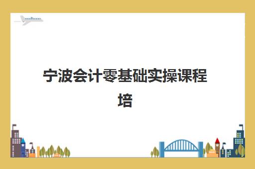 宁波会计零基础实操课程培训班如何选择？2025年最新排名、择校技巧与费用全解析