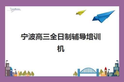 宁波高三全日制辅导培训机构有哪些？2025年十大机构实力对比与个性化选择全指南