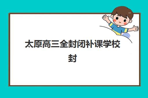 太原高三全封闭补课学校封闭式集训营有哪些？2025年十大高口碑机构排名详情、择校指南与报读攻略